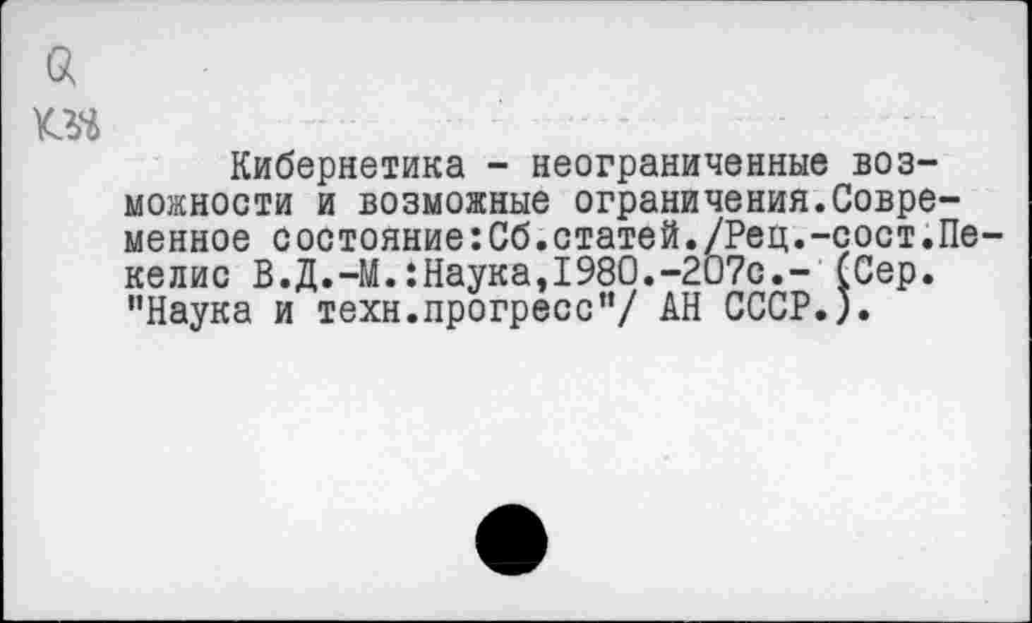 ﻿а ns
Кибернетика - неограниченные возможности и возможные ограничения.Современное состояние:Сб.статей./Рец.-сост.Пе-келис В.Д.-М.:Наука,1980.-207с.- (Сер. ’’Наука и техн.прогресс”/ АН СССР.).